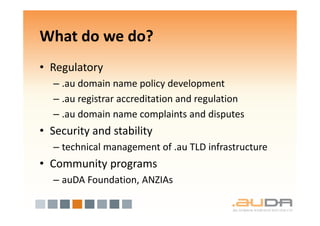 What do we do?
• Regulatory
  – .au domain name policy development
  – .au registrar accreditation and regulation
  – .au domain name complaints and disputes
• Security and stability
  – technical management of .au TLD infrastructure
• Community programs
  – auDA Foundation, ANZIAs
 