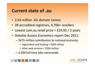 Current state of .au
•   2.63 million .AU domain names
•   39 accredited registrars, 4,700+ resellers
•   Lowest com.au retail price = $19.95 / 2 years
•   Deloitte Access Economics report Dec 2011:
    – $475 million contribution to national economy
       • registration and hosting = $269 million
       • other web services = $206 million
    – 4,300 full-time jobs nationwide
 
