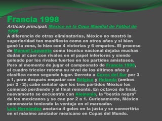 Francia 1998Artículo principal: México en la Copa Mundial de Fútbol de 1998A diferencia de otras eliminatorias, México no mostró la superioridad tan manifiesta como en otros años y si bien ganó la zona, lo hizo con 4 victorias y 6 empates. El proceso de Manuel Lapuente como técnico nacional dejaba muchas dudas al caer con rivales en el papel inferiores y siendo goleado por los rivales fuertes en los partidos amistosos.Pero al momento de jugar el campeonato de Francia 1998, el cuadro tricolor retoma su nivel de los últimos años y clasifica como segundo lugar. Derrota a Corea del Sur por 3 a 1, para después empatar con Bélgica y Holanda (ambos por 2 - 2); cabe señalar que los tres partidos México los comenzó perdiendo y al final remontó. En octavos de final, nuevamente se encuentra con Alemania, la "bestia negra" de los mexicanos y se cae por 2 a 1. Curiosamente, México comenzaría teniendo la ventaja en el marcador.Luis Hernández anotaría 4 goles en la justa y se convertiría en el máximo anotador mexicano en Copas del Mundo.