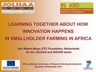 Ann Waters-Bayer, ETC Foundation, Netherlands
for the JOLISAA and INSARD teams

EC Lunchtime Conference on Research Serving Development
Brussels, 26 November 2013

 