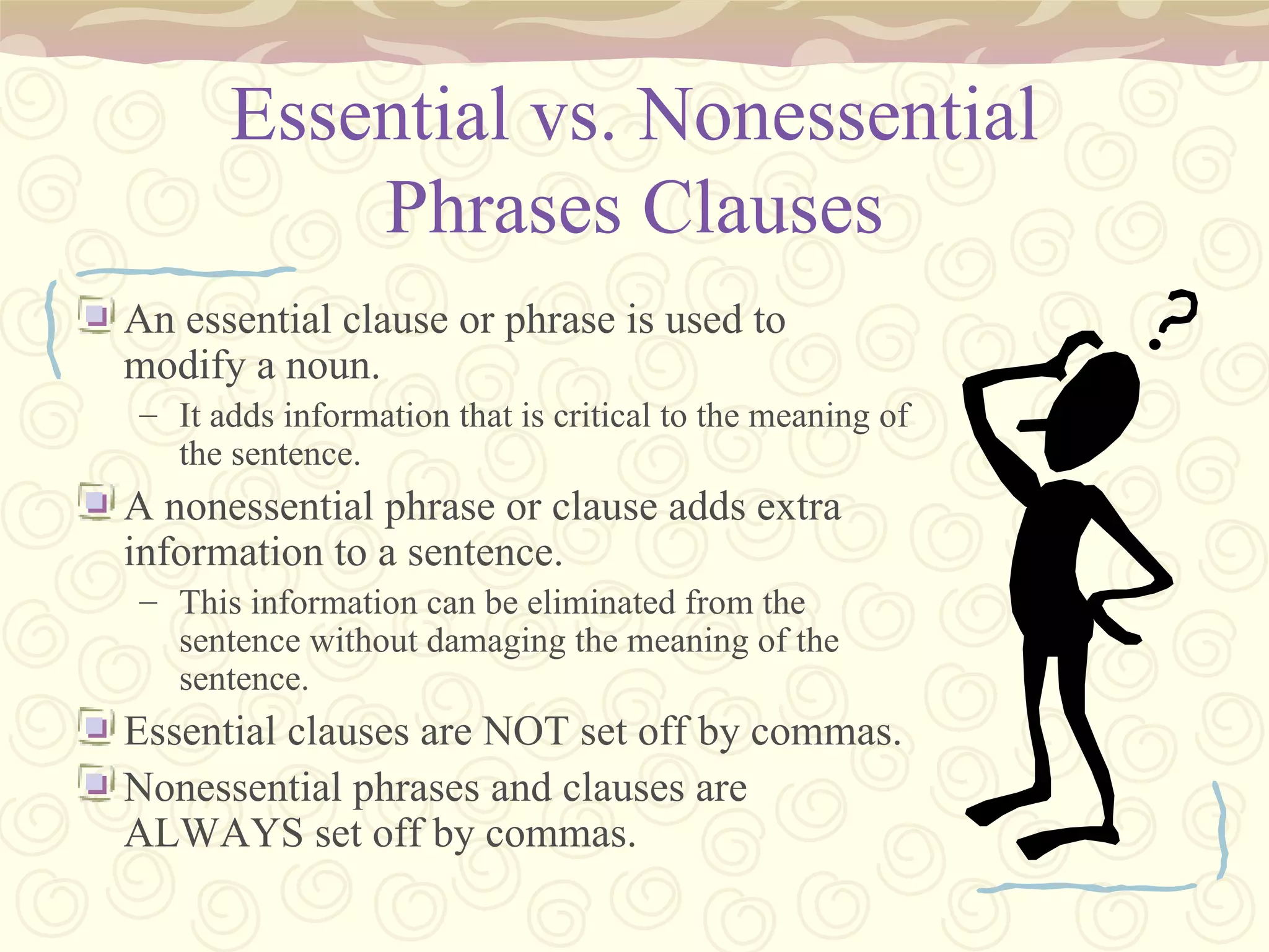Essential vs. Nonessential Phrases Clauses An essential clause or phrase is used to modify a noun. It adds information that is critical to the meaning of the sentence. A nonessential phrase or clause adds extra information to a sentence. This information can be eliminated from the sentence without damaging the meaning of the sentence. Essential clauses are NOT set off by commas. Nonessential phrases and clauses are ALWAYS set off by commas. 
