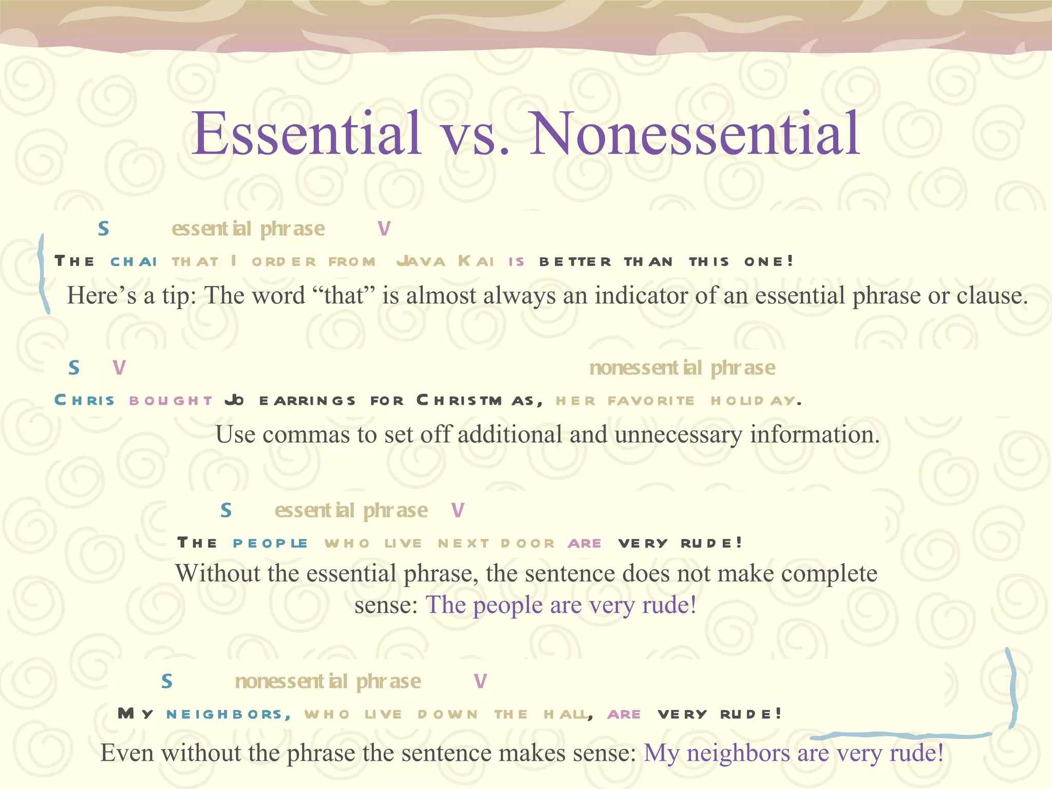 Essential vs. Nonessential DCM  S  V  S  V My neighbors, who live down the hall, are very rude! S   nonessential phrase   V My  neighbors,   who live down the hall ,  are  very rude! DCM  S  V  S  V The people who live next door are very rude! S   essential phrase   V The  people   who live next door   are  very rude! DCM  S  V  S  V Chris bought Jo earrings for Christmas, her favorite holiday. S   V   nonessential phrase Chris   bought  Jo earrings for Christmas,  her favorite holiday . DCM  S  V  S  V The chai that I order from Java Kai is better than this one! S   essential phrase   V The  chai   that I order from Java Kai   is  better than this one! Without the essential phrase, the sentence does not make complete sense:  The people are very rude! Even without the phrase the sentence makes sense:  My neighbors are very rude!   Use commas to set off additional and unnecessary information. Here’s a tip: The word “that” is almost always an indicator of an essential phrase or clause. 