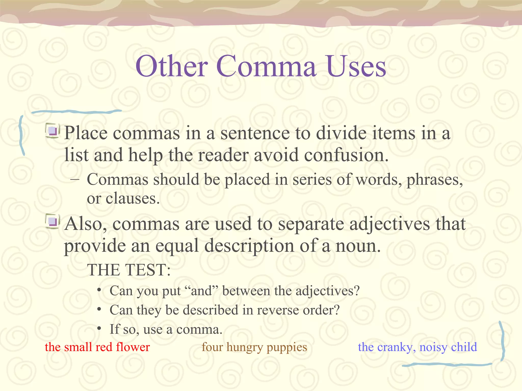 Other Comma Uses Place commas in a sentence to divide items in a list and help the reader avoid confusion. Commas should be placed in series of words, phrases, or clauses. Also, commas are used to separate adjectives that provide an equal description of a noun. THE TEST: Can you put “and” between the adjectives? Can they be described in reverse order? If so, use a comma. the small red flower four hungry puppies the cranky, noisy child 