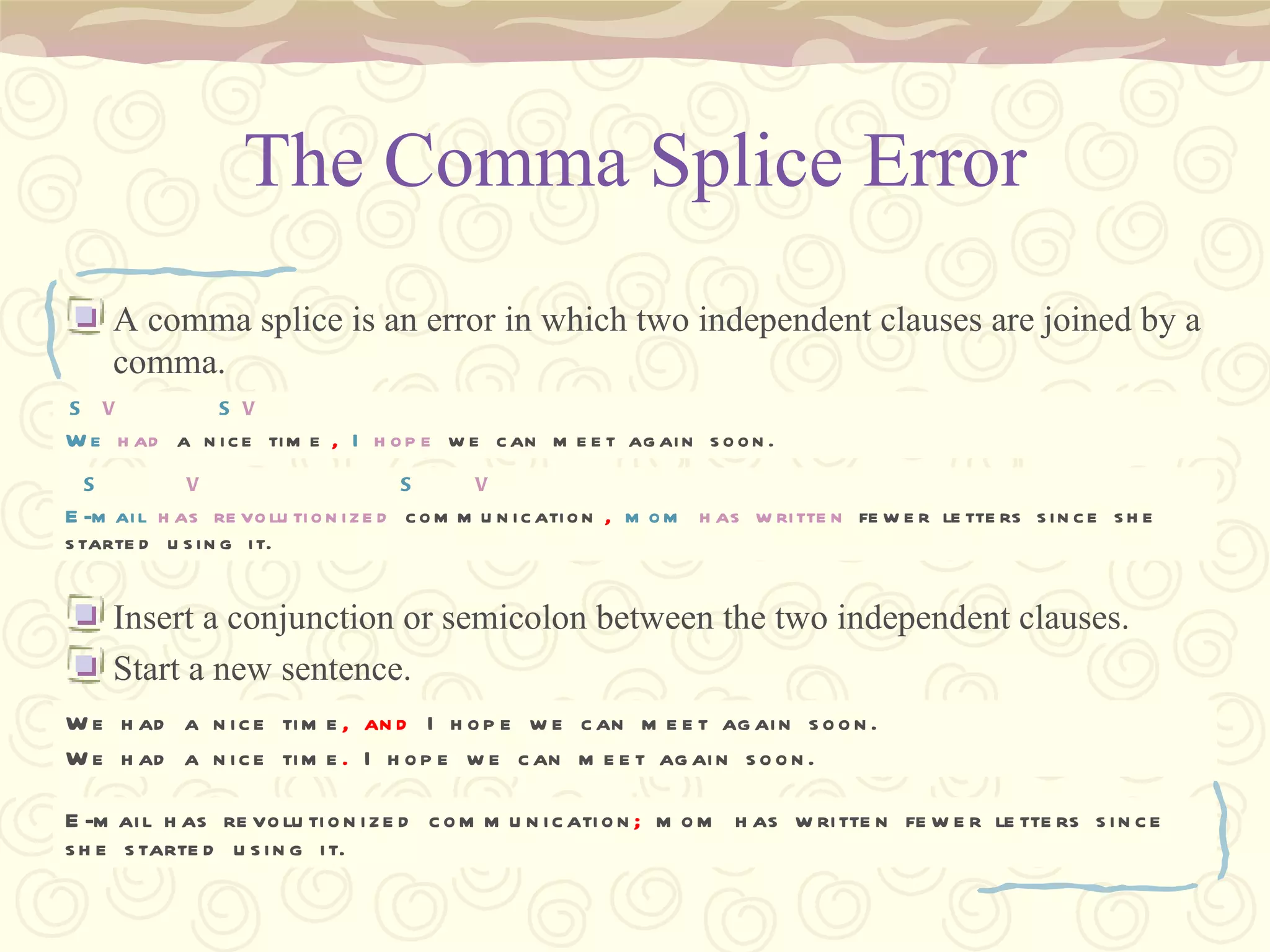 The Comma Splice Error A comma splice is an error in which two independent clauses are joined by a comma. Insert a conjunction or semicolon between the two independent clauses. Start a new sentence. S   V   S   V We   had  a nice time   ,   I   hope  we can meet again soon. S  V   S   V E-mail   has revolutionized  communication   ,   mom  has written  fewer letters since she started using it. We had a nice time ,   and  I hope we can meet again soon. We had a nice time .  I hope we can meet again soon. E-mail has revolutionized communication ;  mom has written fewer letters since she started using it. 