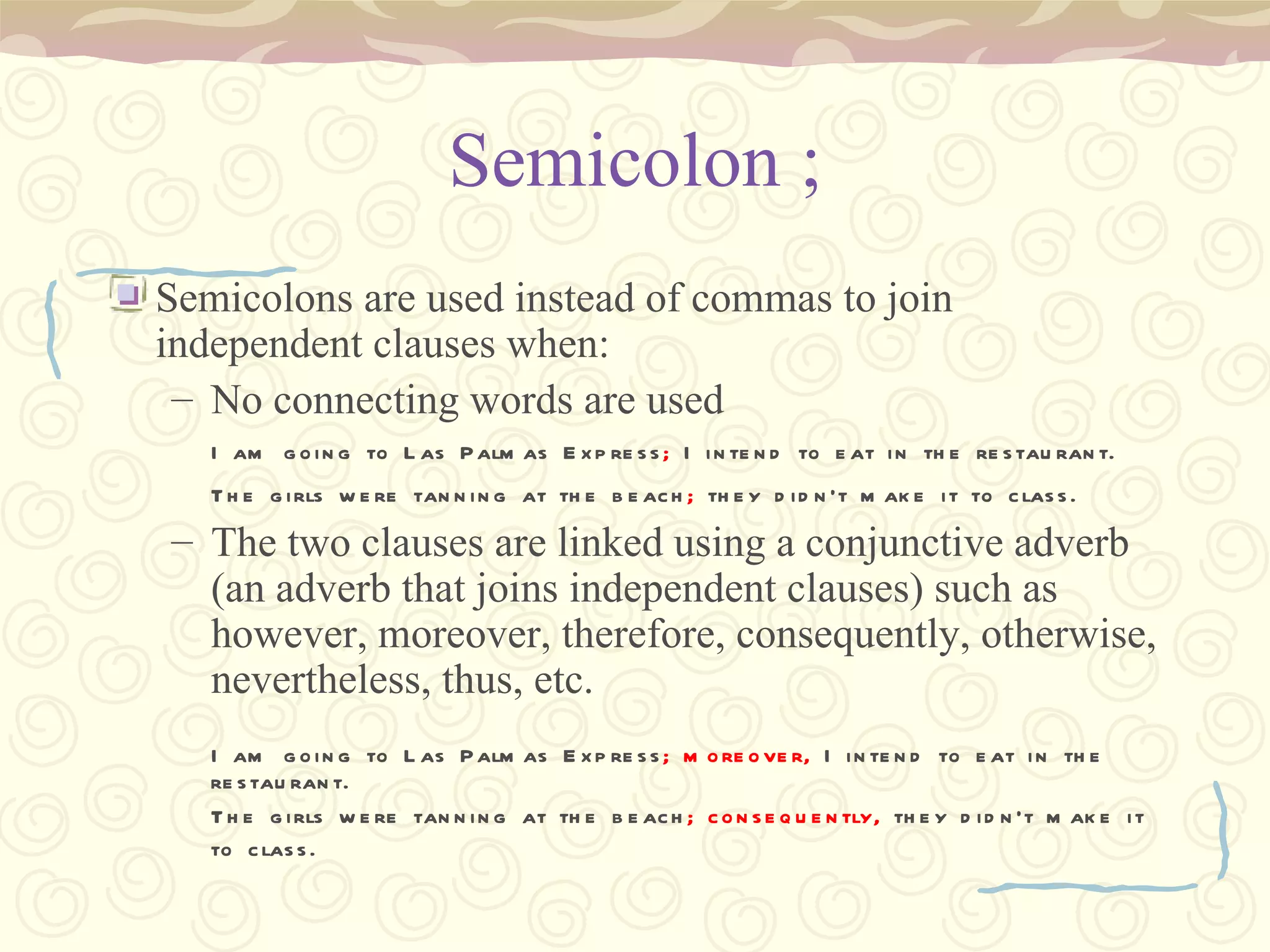 Semicolon ; Semicolons are used instead of commas to join independent clauses when: No connecting words are used I am going to Las Palmas Express ;  I intend to eat in the restaurant. The girls were tanning at the beach ;  they didn’t make it to class.   The two clauses are linked using a conjunctive adverb (an adverb that joins independent clauses) such as however, moreover, therefore, consequently, otherwise, nevertheless, thus, etc. I am going to Las Palmas Express ; moreover,  I intend to eat in the restaurant. The girls were tanning at the beach ; consequently,  they didn’t make it to class.   