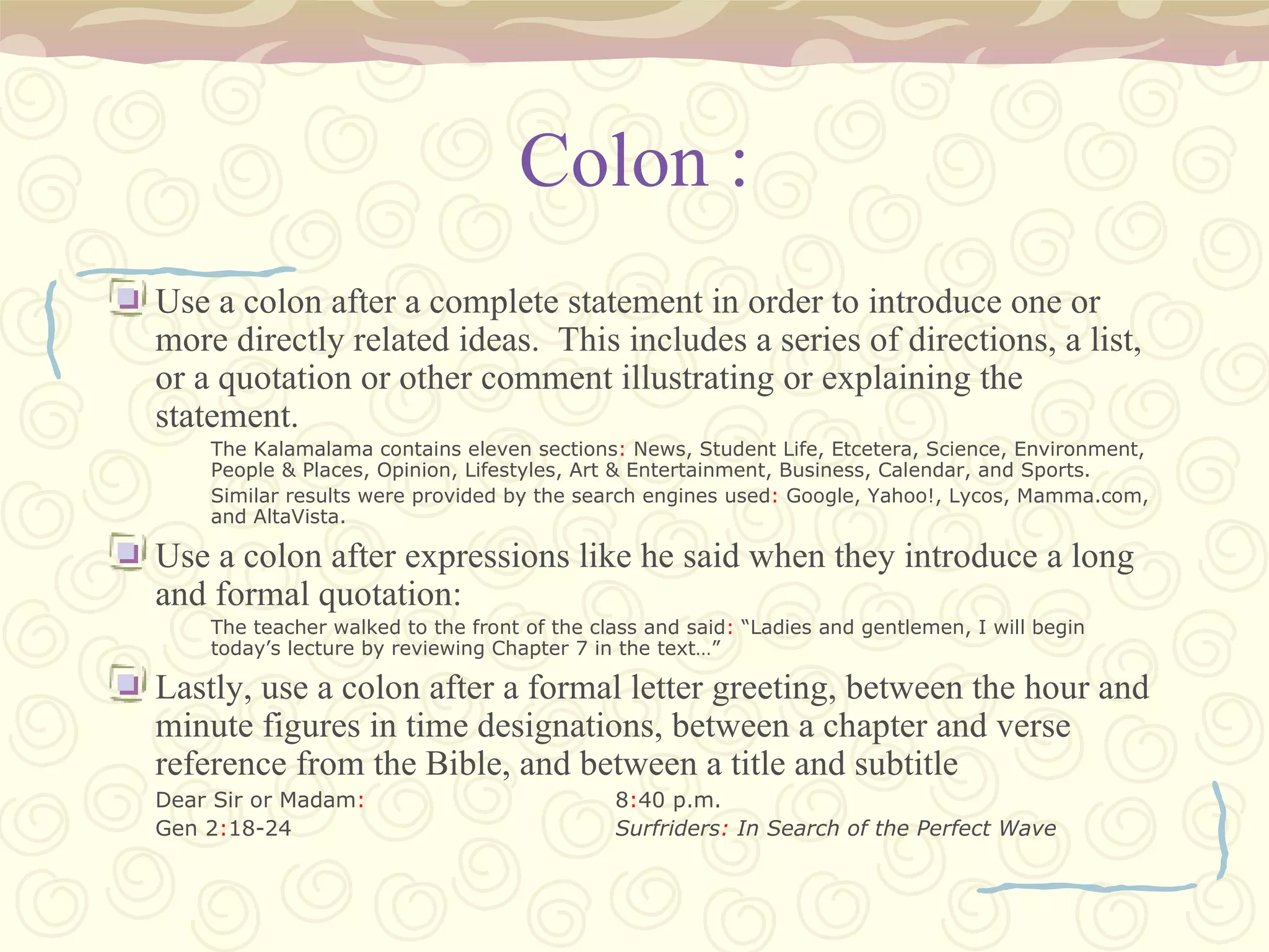 Colon : Use a colon after a complete statement in order to introduce one or more directly related ideas.  This includes a series of directions, a list, or a quotation or other comment illustrating or explaining the statement. The Kalamalama contains eleven sections :  News, Student Life, Etcetera, Science, Environment, People & Places, Opinion, Lifestyles, Art & Entertainment, Business, Calendar, and Sports. Similar results were provided by the search engines used :  Google, Yahoo!, Lycos, Mamma.com, and AltaVista. Use a colon after expressions like he said when they introduce a long and formal quotation: The teacher walked to the front of the class and said :  “Ladies and gentlemen, I will begin today’s lecture by reviewing Chapter 7 in the text…” Lastly, use a colon after a formal letter greeting, between the hour and minute figures in time designations, between a chapter and verse reference from the Bible, and between a title and subtitle Dear Sir or Madam : 8 : 40 p.m. Gen 2 : 18-24 Surfriders :  In Search of the Perfect Wave 