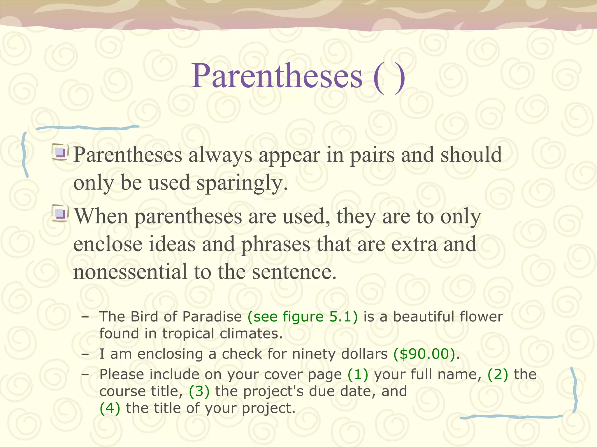 Parentheses ( ) Parentheses always appear in pairs and should only be used sparingly. When parentheses are used, they are to only enclose ideas and phrases that are extra and nonessential to the sentence. The Bird of Paradise  (see figure 5.1)  is a beautiful flower found in tropical climates. I am enclosing a check for ninety dollars  ($90.00) . Please include on your cover page  (1)  your full name,  (2)  the course title,  (3)  the project's due date, and (4)  the title of your project. 