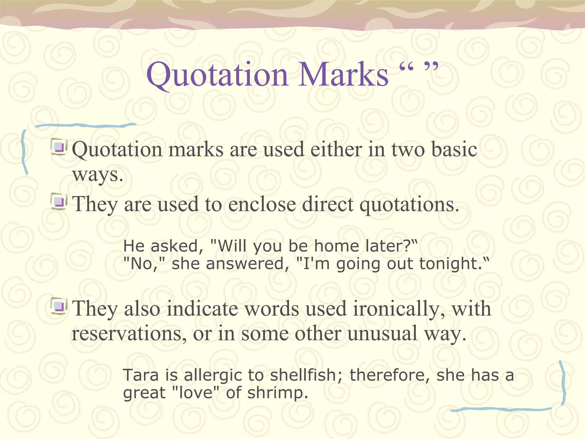 Quotation Marks “ ” Quotation marks are used either in two basic ways. They are used to enclose direct quotations. He asked, "Will you be home later?“ "No," she answered, "I'm going out tonight.“ They also indicate words used ironically, with reservations, or in some other unusual way. Tara is allergic to shellfish; therefore, she has a great "love" of shrimp. 