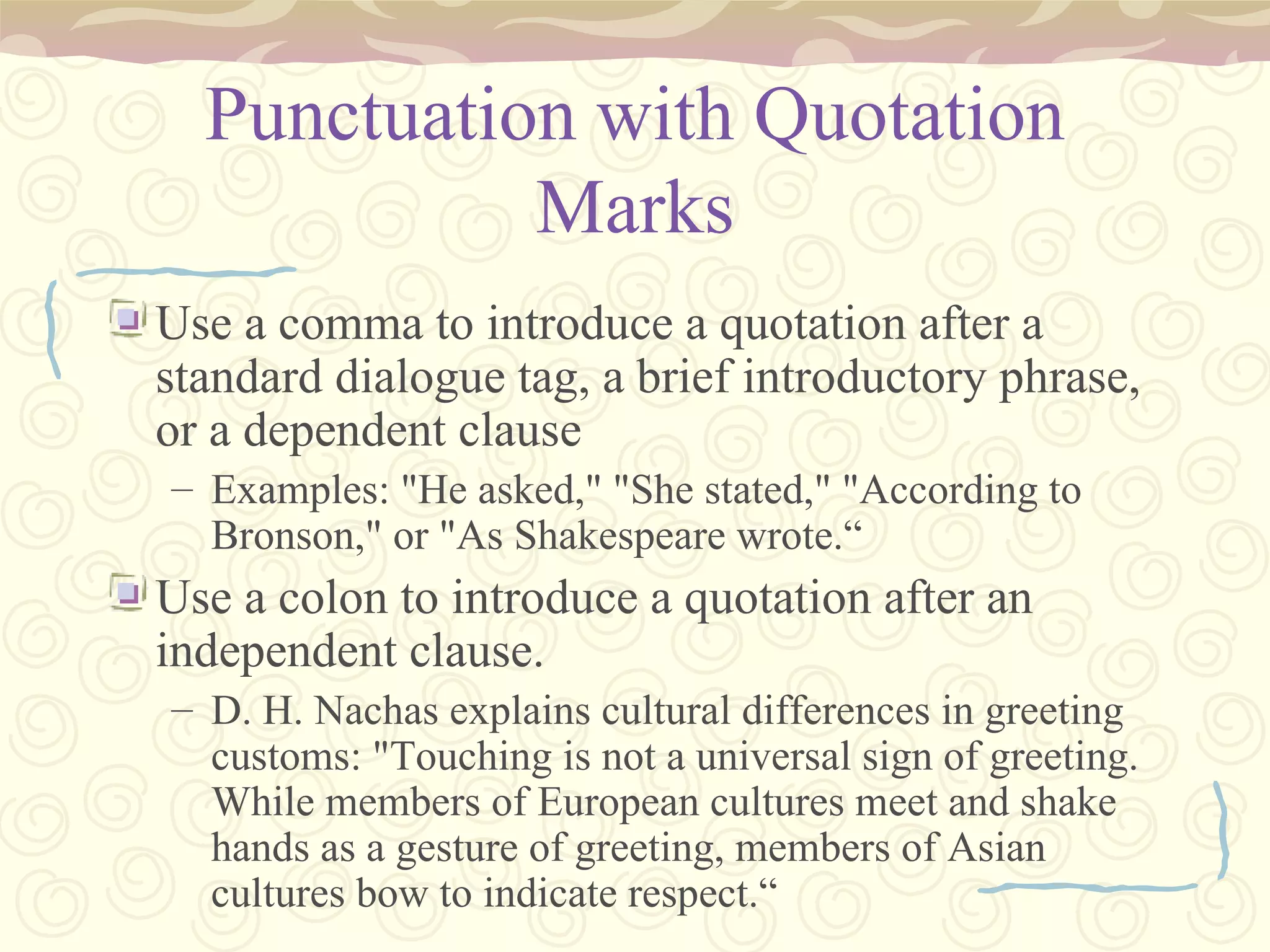 Punctuation with Quotation Marks Use a comma to introduce a quotation after a standard dialogue tag, a brief introductory phrase, or a dependent clause Examples: "He asked," "She stated," "According to Bronson," or "As Shakespeare wrote.“ Use a colon to introduce a quotation after an independent clause. D. H. Nachas explains cultural differences in greeting customs: "Touching is not a universal sign of greeting. While members of European cultures meet and shake hands as a gesture of greeting, members of Asian cultures bow to indicate respect.“ 