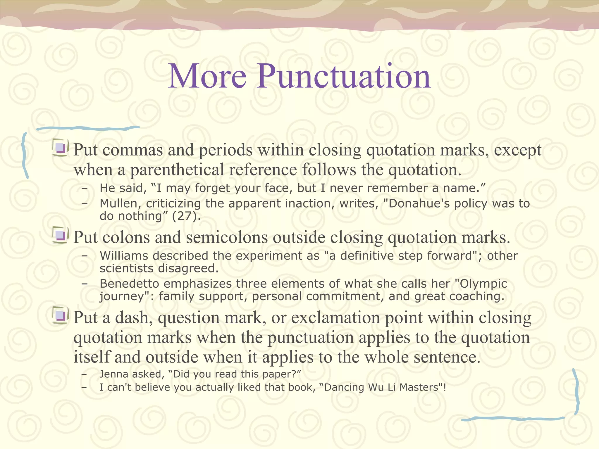 More Punctuation Put commas and periods within closing quotation marks, except when a parenthetical reference follows the quotation. He said, “I may forget your face, but I never remember a name.” Mullen, criticizing the apparent inaction, writes, "Donahue's policy was to do nothing” (27). Put colons and semicolons outside closing quotation marks. Williams described the experiment as "a definitive step forward"; other scientists disagreed. Benedetto emphasizes three elements of what she calls her "Olympic journey": family support, personal commitment, and great coaching. Put a dash, question mark, or exclamation point within closing quotation marks when the punctuation applies to the quotation itself and outside when it applies to the whole sentence. Jenna asked, “Did you read this paper?” I can't believe you actually liked that book, “Dancing Wu Li Masters"! 