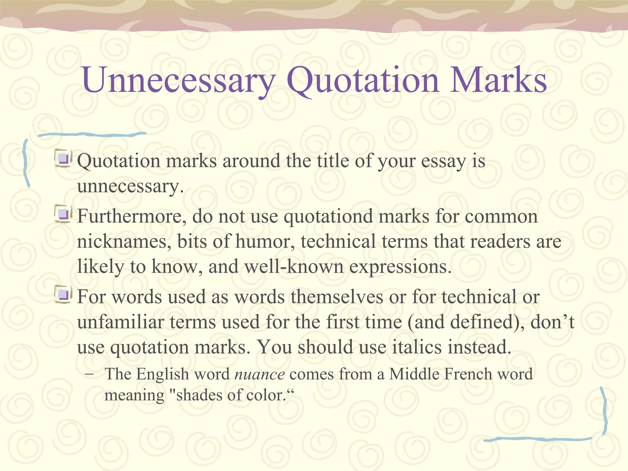 Unnecessary Quotation Marks Quotation marks around the title of your essay is unnecessary.  Furthermore, do not use quotationd marks for common nicknames, bits of humor, technical terms that readers are likely to know, and well-known expressions. For words used as words themselves or for technical or unfamiliar terms used for the first time (and defined), don’t use quotation marks. You should use italics instead. The English word  nuance  comes from a Middle French word meaning "shades of color.“ 