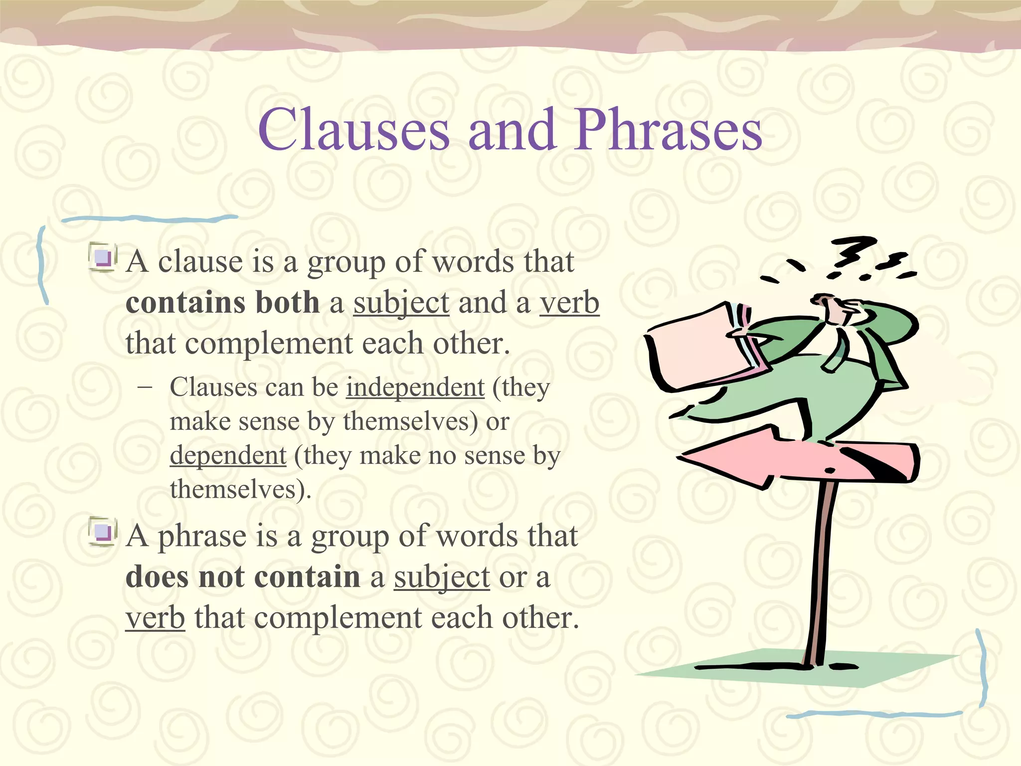 Clauses and Phrases A clause is a group of words that  contains   both  a  subject  and a  verb  that complement each other. Clauses can be  independent  (they make sense by themselves) or  dependent  (they make no sense by themselves). A phrase is a group of words that  does not contain  a  subject  or a  verb  that complement each other. 