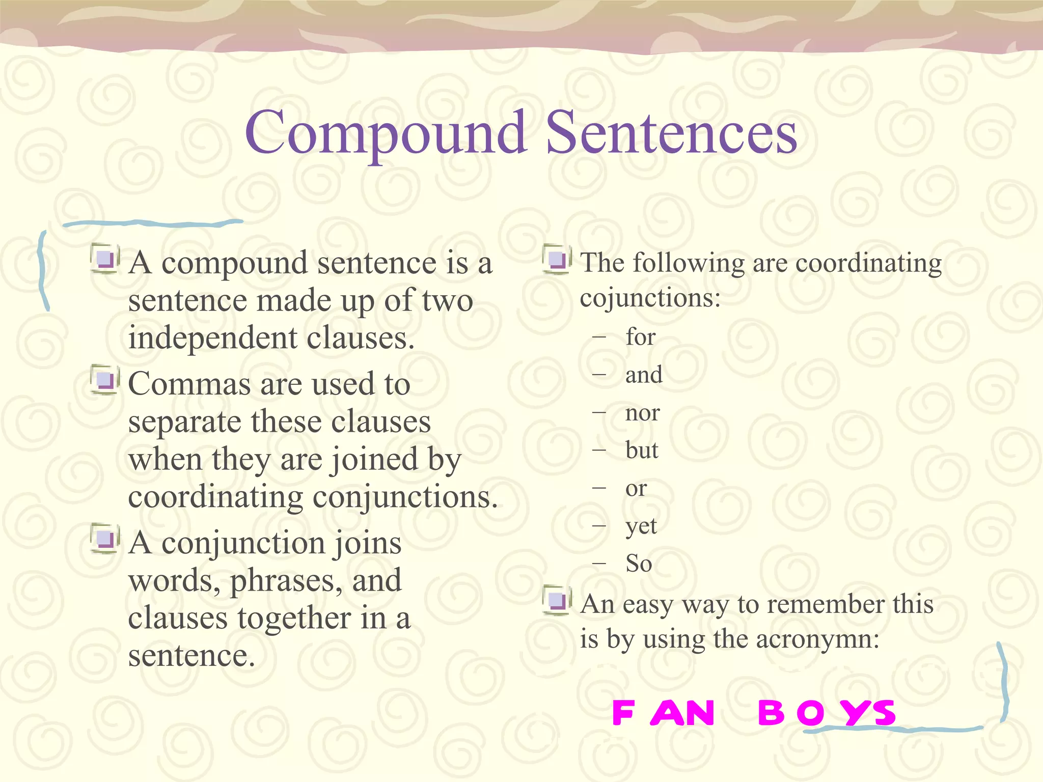 Compound Sentences A compound sentence is a sentence made up of two independent clauses. Commas are used to separate these clauses when they are joined by coordinating conjunctions. A conjunction joins words, phrases, and clauses together in a sentence. The following are coordinating cojunctions: for and nor but or yet So An easy way to remember this is by using the acronymn: FAN BOYS 