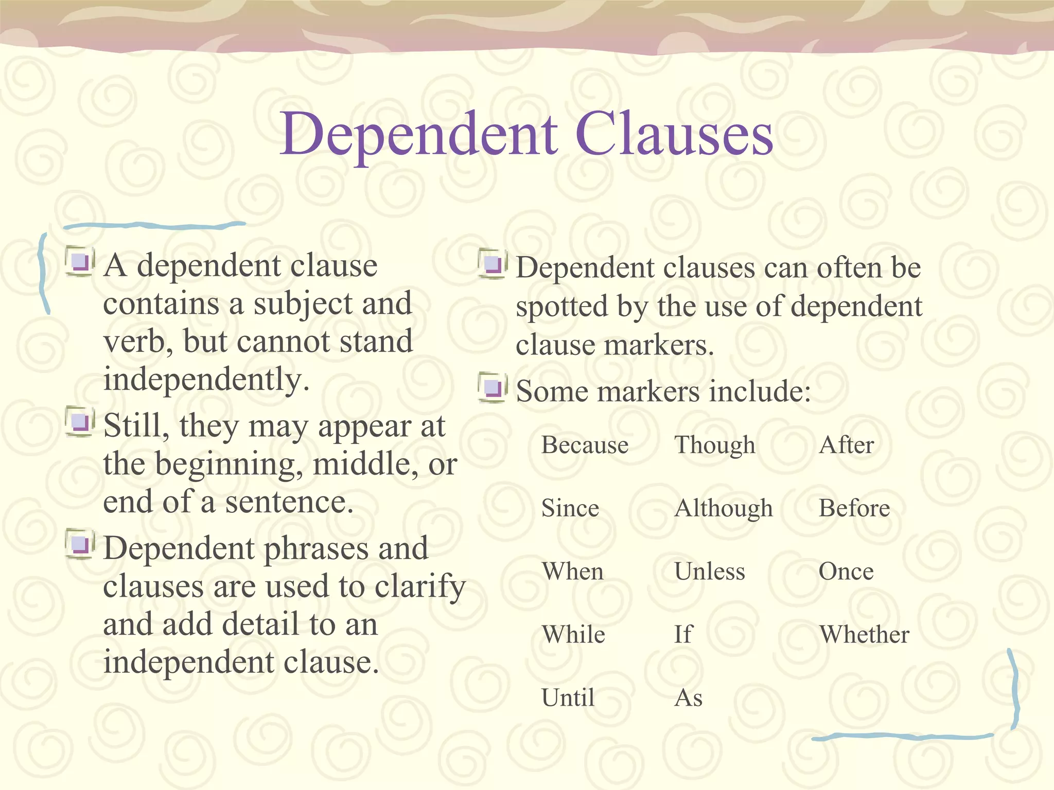 Dependent Clauses A dependent clause contains a subject and verb, but cannot stand independently. Still, they may appear at the beginning, middle, or end of a sentence. Dependent phrases and clauses are used to clarify and add detail to an independent clause. Dependent clauses can often be spotted by the use of dependent clause markers. Some markers include: Because Since When While Until Though Although Unless If As After Before Once Whether 
