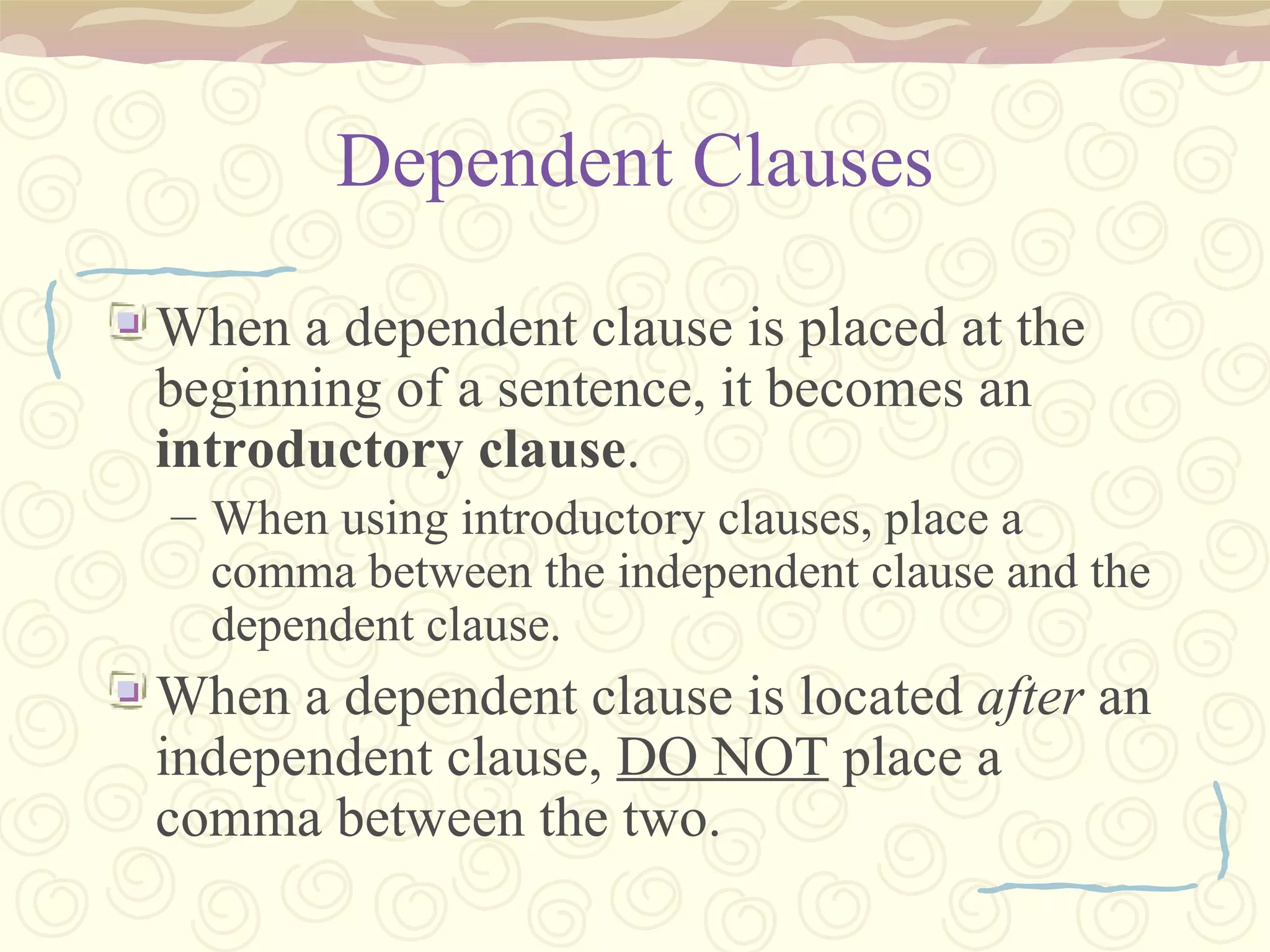 Dependent Clauses When a dependent clause is placed at the beginning of a sentence, it becomes an  introductory clause . When using introductory clauses, place a comma between the independent clause and the dependent clause. When a dependent clause is located  after  an independent clause,  DO NOT  place a comma between the two. 