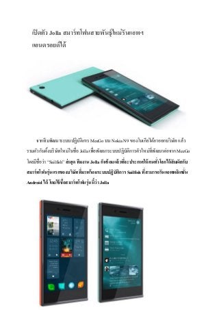 เปิ ดตัว Jolla สมาร์ ทโฟนสายพันธุ์ใหม่ รันแอพฯ
แอนดรอยด์ ได้

จากทีมพัฒนาระบบปฏิบติการ MeeGo บน Nokia N9 ของโนเกียได้ลาออกบริ ษท แล้ว
ั
ั
รวมตัวกันตั้งบริ ษทใหม่ในชื่อ Jolla เพื่อพัฒนาระบบปฏิบติการตัวใหม่ที่พฒนาต่อจาก MeeGo
ั
ั
ั
โดยมีชื่อว่า “Sailfish” ล่าสุ ด ทีมงาน Jolla ก็พร้ อมแล้วทีจะประกาศให้ คนทัวโลกได้ สัมผัสกับ
่
่
สมาร์ ทโฟนรุ่นแรกของบริษททีมาพร้ อมระบบปฏิบัติการ Sailfish ทีสามารถรันแอพพลิเคชั่น
ั ่
่
Android ได้ โดยใช้ ชื่อสมาร์ ทโฟนรุ่นนีว่า Jolla
้

 