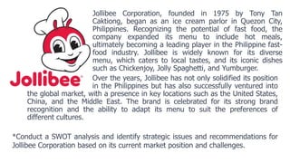 Jollibee Corporation, founded in 1975 by Tony Tan
Caktiong, began as an ice cream parlor in Quezon City,
Philippines. Recognizing the potential of fast food, the
company expanded its menu to include hot meals,
ultimately becoming a leading player in the Philippine fast-
food industry. Jollibee is widely known for its diverse
menu, which caters to local tastes, and its iconic dishes
such as Chickenjoy, Jolly Spaghetti, and Yumburger.
Over the years, Jollibee has not only solidified its position
in the Philippines but has also successfully ventured into
the global market, with a presence in key locations such as the United States,
China, and the Middle East. The brand is celebrated for its strong brand
recognition and the ability to adapt its menu to suit the preferences of
different cultures.
*Conduct a SWOT analysis and identify strategic issues and recommendations for
Jollibee Corporation based on its current market position and challenges.
 