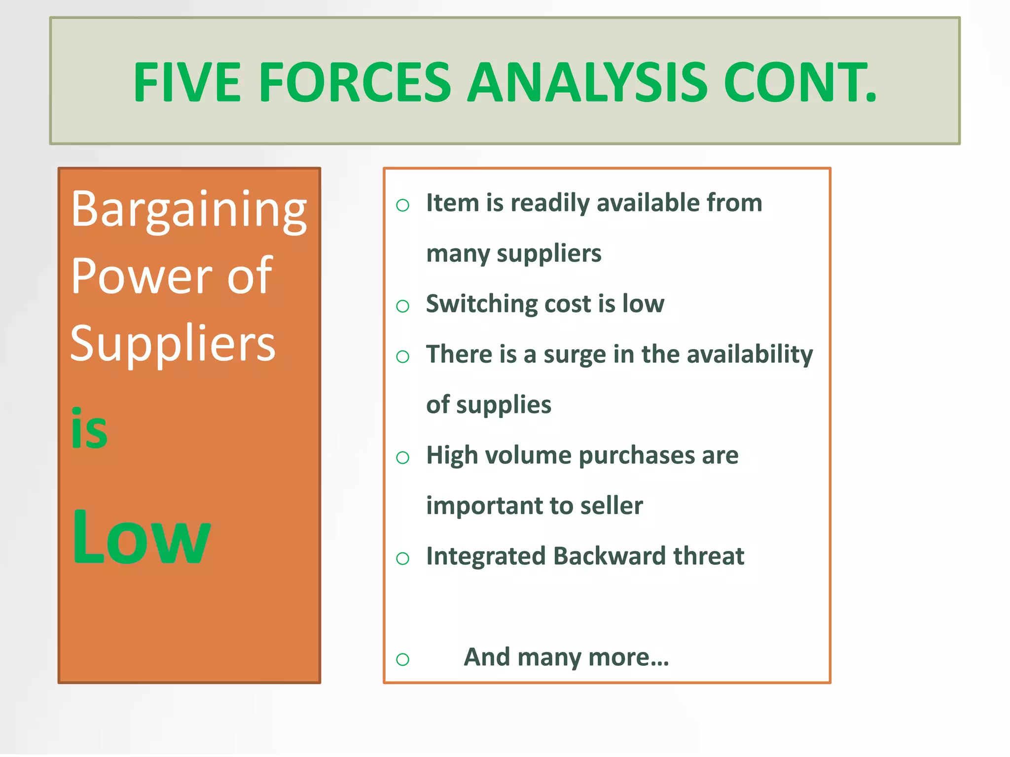 FIVE FORCES ANALYSIS CONT.
Bargaining
Power of
Suppliers

is

o Item is readily available from
many suppliers
o Switching cost is low
o There is a surge in the availability
of supplies
o High volume purchases are
important to seller
o Integrated Backward threat

o

And many more…

 