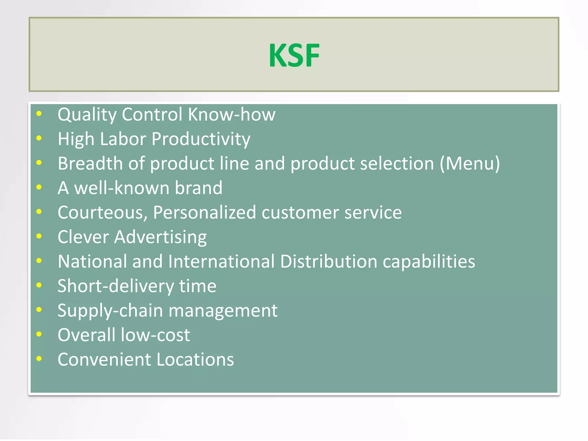 KSF
•
•
•
•
•
•
•
•
•
•
•

Quality Control Know-how
High Labor Productivity
Breadth of product line and product selection (Menu)
A well-known brand
Courteous, Personalized customer service
Clever Advertising
National and International Distribution capabilities
Short-delivery time
Supply-chain management
Overall low-cost
Convenient Locations

 