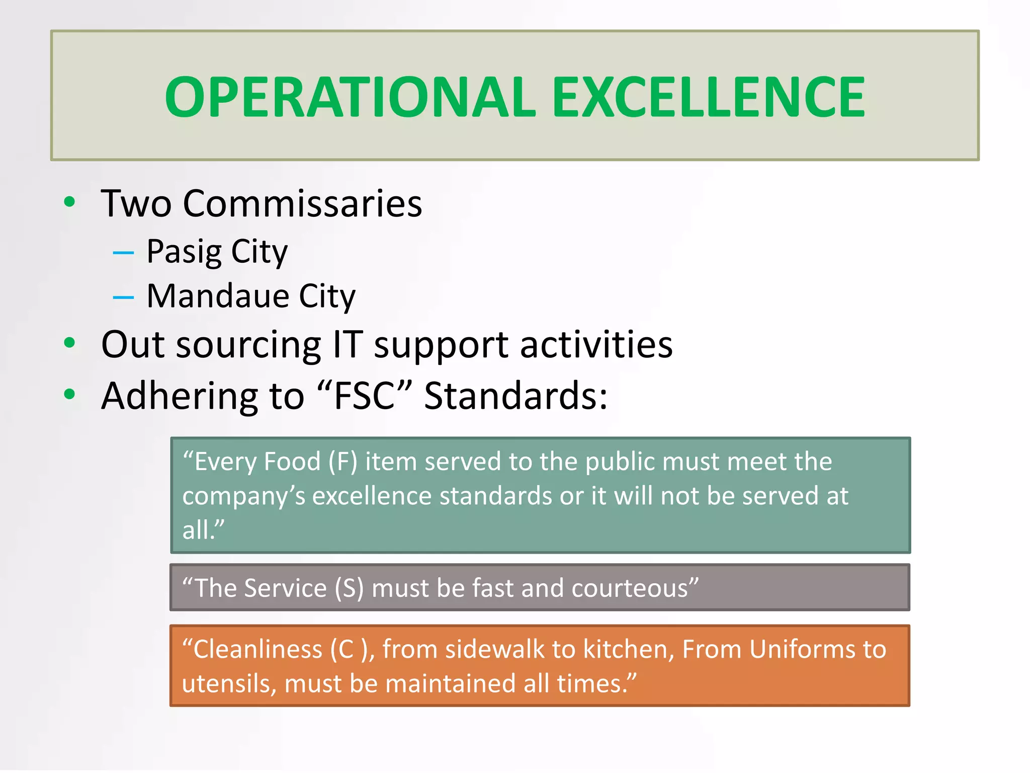 OPERATIONAL EXCELLENCE
• Two Commissaries
– Pasig City
– Mandaue City

• Out sourcing IT support activities
• Adhering to “FSC” Standards:
“Every Food (F) item served to the public must meet the
company’s excellence standards or it will not be served at
all.”
“The Service (S) must be fast and courteous”
“Cleanliness (C ), from sidewalk to kitchen, From Uniforms to
utensils, must be maintained all times.”

 