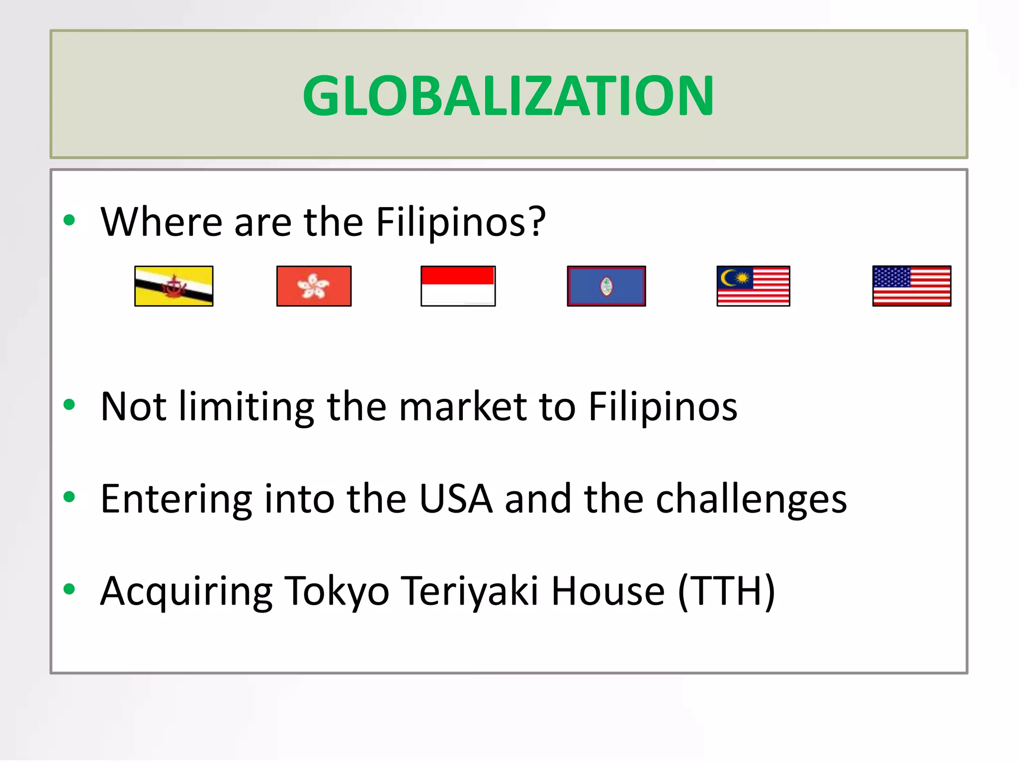 GLOBALIZATION
• Where are the Filipinos?

• Not limiting the market to Filipinos
• Entering into the USA and the challenges
• Acquiring Tokyo Teriyaki House (TTH)

 