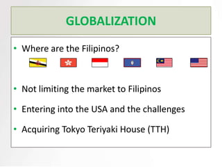 GLOBALIZATION
• Where are the Filipinos?



• Not limiting the market to Filipinos

• Entering into the USA and the challenges

• Acquiring Tokyo Teriyaki House (TTH)
 