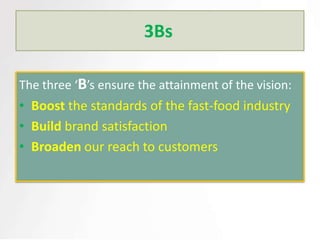 3Bs

The three ‘B’s ensure the attainment of the vision:
• Boost the standards of the fast-food industry
• Build brand satisfaction
• Broaden our reach to customers
 
