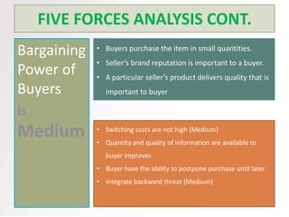 FIVE FORCES ANALYSIS CONT.
Bargaining   • Buyers purchase the item in small quantities.
             • Seller’s brand reputation is important to a buyer.
Power of     • A particular seller’s product delivers quality that is
Buyers          important to buyer

is
             • Switching costs are not high (Medium)
             • Quantity and quality of information are available to
                buyer improves
             • Buyer have the ability to postpone purchase until later
             • Integrate backward threat (Medium)
 
