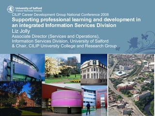 CILIP Career Development Group National Conference 2008 Supporting professional learning and development in an integrated Information Services Division Liz Jolly Associate Director (Services and Operations),  Information Services Division, University of Salford & Chair, CILIP University College and Research Group 