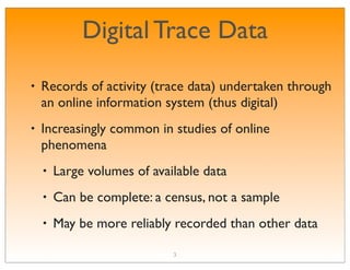 Digital Trace Data
•   Records of activity (trace data) undertaken through
    an online information system (thus digital)
•   Increasingly common in studies of online
    phenomena
    •   Large volumes of available data
    •   Can be complete: a census, not a sample
    •   May be more reliably recorded than other data

                             3
 