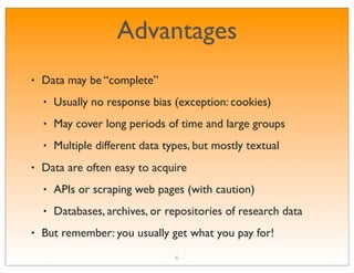 Advantages
•   Data may be “complete”
    •   Usually no response bias (exception: cookies)
    •   May cover long periods of time and large groups
    •   Multiple different data types, but mostly textual
•   Data are often easy to acquire
    •   APIs or scraping web pages (with caution)
    •   Databases, archives, or repositories of research data
•   But remember: you usually get what you pay for!
                                  6
 