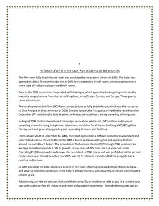 7
HISTORICALEVENTSIN THE STARTAND EXISTENCEOF THE BUSINESS
The 464-room JollyBeachResortHotel waspurchasedbythe presentownersin1999. The hotel was
openedin1968 a 78-room Holiday Inn.In1979 itwas expandedby384 rooms and was operatedasa
three start all-inclusive propertywith464 rooms.
Priorto the 1999 acquisitionitoperatedasClubAntigua,whichspecializedintargetingvisitorsinthe
lowprice range charters fromthe UnitedKingdom, UnitedStates,Canada,andEurope.These guests
came primarilyon.
The hotel operatedbrieflyin2000 fromJanuaryto June as JollyBeachResort,whichwasthe successor
to ClubAntigua.Inthat same yearof 2000, Simone Roeder,the first guestarrivedtothe resorthotel on
December19th
. Additionally,JollyBeachisthe firstresorthotel thatissolelyownedbyall Antiguans.
In August2000 the hotel wasclosedfora major renovation,whichcostUS15 millionandinvolved
providingairconditioning,telephones,televisions,andradiosforall roomsbuildinga500,000-gallon
fantasypool andgenerallyupgradingandrenovatingall roomsandfacilities.
From January2000 to December31, 2001, the resortoperatedina difficulteconomicenvironmentand
incurredsubstantial losses.InDecember2001 a businessplanwasdesignedandapprovedtoturn
aroundthe JollyBeachResort.The executionof the businessplanin2002 through2006 producedan
average annual compoundedrate of growth,inrevenues,of 22% overthis5 year period.Gross
OperatingProfitimprovedsteadilyoverthisperiodand in2006, the resortwas profitable forthe second
consecutive year.Itmustbe notedthat2005 wasthe firsttime inits historythatthe propertyhad a
positive netincome.
In 2007 and 2008 the hotel showedadecline inrevenuesreflectingincreasedcompetitioninAntigua
and adverse economicconditionsinthe hotel’sprimarymarkets.Consequentlynetlosseswereincurred
inboth years.
Additionally,Jolly Beachstressesthe factof theirsaying“Doas much or as little asyoulike tomake your
stay withusthe perfectall-inclusive androom-onlyvacationexperience.”Tomake theirguestsstayas
 