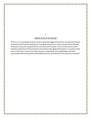 9
PRESENT STATE OF THE VENTURE
The firmis ina rebuildingstate atthe moment.Rebuildingsuggeststhatthe firmistryingandseekingto
findcreative andinnovativemethodsof encouragingmore guestsinordertoelevate theirprofitsback
to the way itwas and to escape fromthe currenteconomicsituation. Intermsof the structure of the
building,avastamountof improvementisrequireddue tothe agingof the property.Insituationswhere
there isa lot of rain or whena hurricane mayoccur, the buildingisata disadvantage asthe roofs
possessleakswhichwouldnotbe acomfortable and“jolly”environmentforthe consumers toreside in.
 