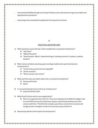 - Increasedprofitabilitythroughcostsavinginitiativessuchas decreased energyconsumptionand
rigidoperationprocedures
- Improvingservice standardsthroughbettertrainingandrecruitment
11
ANALYTICAL QUESTIONS USED
1) What wouldyousayare the top 3 skillsneededtobe asuccessful entrepreneur?
“RiskTaker”
“Market Research”
“Good Location- Most 3 importantthingsincreatingaventure isLocation,Location,
Location”
2) What 3 piecesof advice wouldyougive tocollege studentswhowanttobe become
entrepreneurs?
“Ensure that your businesshas copyright”
“Do the research”
“Neveruse yourownmoney”
3) What sacrificeshave youhadto make to be a successful entrepreneur?
FamilyandFriends
Sports
4) In one wordcharacterize yourlife asan entrepreneur?
Crazy/CertifiedLunatic
5) What kindof culture existsinyourorganization?
There isa huge diversityinthe firm.There are employeesfromdifferentvillagesinthe
firmand differentcountries(Dominica,Guyana,andJamaica) andtheycarry their
cultureswiththem.Thereforethe companyusesthese culturesfromeveryone and
recognizestheirstrengthsinordertoensure the successof the firm.
6) How didyoudecide onthe locationforthe business?
 