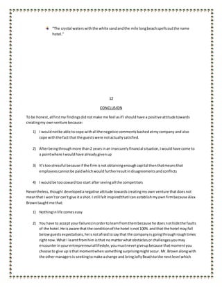 “The crystal waterswiththe white sandandthe mile longbeachspellsoutthe name
hotel.”
12
CONCLUSION
To be honest, atfirstmy findingsdidnotmake me feel asif Ishouldhave a positive attitude towards
creatingmy ownventure because:
1) I wouldnotbe able to cope withall the negative commentsbashedatmycompany and also
cope withthe fact that the guestswere notactuallysatisfied.
2) Afterbeingthroughmore than2 yearsinan insecurelyfinancial situation,Iwouldhave come to
a pointwhere Iwould have already givenup
3) It’stoo stressful because if the firmisnotobtainingenoughcapital thenthatmeansthat
employeescannotbe paidwhichwouldfurtherresultindisagreementsandconflicts
4) I wouldbe toocoward too start afterseeingall the competitors
Nevertheless,thoughIdevelopedanegative attitude towardscreatingmyown venture thatdoesnot
meanthat I won’tor can’t give ita shot. I still feltinspiredthatIcan establishmyownfirmbecause Alex
Browntaught me that:
1) Nothinginlife comeseasy
2) You have to accept yourfailuresinordertolearnfromthembecause he doesnothide the faults
of the hotel.He isaware that the conditionof the hotel isnot100% andthat the hotel may fall
belowguestsexpectations,he isnotafraidtosay that the companyis goingthroughroughtimes
rightnow.What I learntfromhim isthat no matterwhatobstaclesor challengesyoumay
encounterinyourentrepreneuriallifestyle,youmustnevergiveupbecause thatmomentyou
choose to give upisthat momentwhensomethingsurprisingmightoccur. Mr. Brownalongwith
the othermanagers is seekingtomake achange and bringJollyBeachto the nextlevel which
 