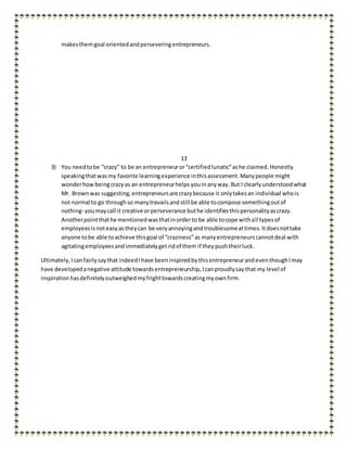 makesthemgoal orientedandperseveringentrepreneurs.
13
3) You needtobe “crazy” to be an entrepreneuror“certifiedlunatic”ashe claimed. Honestly
speakingthatwasmy favorite learningexperience inthisassessment. Manypeople might
wonderhow beingcrazyas an entrepreneurhelps youinanyway. But I clearlyunderstoodwhat
Mr. Brownwas suggesting,entrepreneursare crazybecause it onlytakesan individual whois
not normal to go throughso manytravailsandstill be able tocompose somethingoutof
nothing- youmaycall it creative orperseverance buthe identifiesthispersonalityascrazy.
Anotherpointthathe mentionedwasthatinorderto be able tocope withall typesof
employeesisnoteasyastheycan be veryannoyingandtroublesomeattimes.Itdoesnottake
anyone tobe able toachieve thisgoal of “craziness”as manyentrepreneurscannotdeal with
agitatingemployeesandimmediatelygetridof them if theypushtheirluck.
Ultimately,Icanfairlysaythat indeedIhave beeninspiredbythisentrepreneurandeventhoughImay
have developedanegative attitude towardsentrepreneurship,Icanproudlysaythat my level of
inspirationhasdefinitelyoutweighedmy frighttowardscreatingmyownfirm.
 