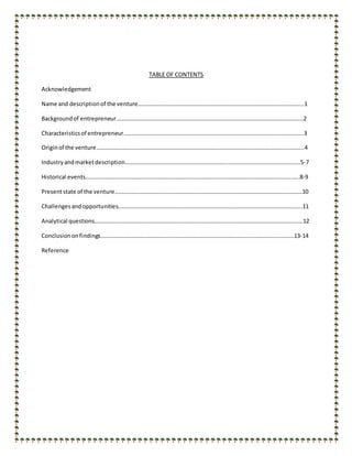 TABLE OF CONTENTS
Acknowledgement
Name and descriptionof the venture…………………………………………………………………………………………………....1
Backgroundof entrepreneur……………………………………………………………………………………………………….…………2
Characteristicsof entrepreneur……………………………………………………………………………………………………………..3
Originof the venture……………………………………………………………………………………………………………………………...4
Industryandmarketdescription……………………………………………………………..…………………………………………..5-7
Historical events……………………………………………………………………………………………………………………………..…..8-9
Presentstate of the venture………………………………………………………………………………………………………………….10
Challengesandopportunities………………………………………………………………………………………………………………..11
Analytical questions……………………………………………………………………………………………………………………………….12
Conclusiononfindings………………………………………………………….………………………………………………………….13-14
Reference
 