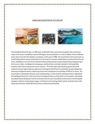 NAME AND DESCRIPTION OF THE VENTURE
The JollyBeachResort & Spa,isa 464 room resorthotel that ispresentlysituatedon the southwest
coast inthe EasternCaribbeancountryof Antigua. Itsactual locationisinthe St.Mary’s Parish of Bolans
lowerdownfromthe JollyHarbour’scompany.Inthe yearof 1999, the resorthotel whichwasknownas
ClubAntiguabefore waspurchasedbyitscurrentownersandwas establishedasapartnershipfirmever
since. JollyBeachisanentirelyall-inclusivehotel predominantlyinquestof attractingandappealingto
the leisure visitors,includingincentivegroups andtherefore isactivelyinvolvedinthe hospitality
industry,thatisthe tertiaryand tourismindustry. The hotel catersspecificallytoguests thatseek
mediumtolowerhighendpricesandaimsto distinguishitself fromitscompetitorsbyproviding4star
amenitiesthoughthe hotelisrated3 star due to the comparative minutenessof 79% of itsrooms. The
resorthotel is spreadover38 acres and is bordered bya ½ mile of white sandbeach that iswashedby
the CaribbeanSeaand itis the only resortinAntiguato have a cricketpitchon its complex. Ultimately,
JollyBeachResort& Spa derivesthe revenuesfromthe salesof productsandservicesinthe following
categories:Rooms,Foodandbeverages,Conference andmeetings,Watersports,Entertainment,Gift
shopsand premises,PalmsWellnessCentre,andConcessionRentals.
 