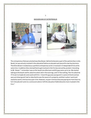 1
BACKGROUND OF ENTREPRENEUR
The entrepreneurthatwasselectedwasAlex Brown.Beforehe became apart of the partnershipinJolly
Beach,he wasactivelyinvolvedinthe educationfieldasaneducatorand ownedhisownbusbusiness.
Therefore Brownislookedatasa portfolioentrepreneurashe isinvolvedin2independentfirmsatthe
same time. InadditionAlex claimedthathe gotinvolvedinthe firmbyluckand by accident. According
to Mr. Brown“ I rememberIwas onthe beachone afternoonandthisguycame up to me.We started
talkingonthe beach andhe askedme whatI didin the evenings,andI’mlike nothing.Thenhe askedme
if I’d care tomaybe do some workwithhim.I meanthisguywas youngand in a piece of shortsandwe
was justrelaxingandIhad no ideathathe was the ownerof a property;andthat iswhenI wentand
startedto workin the businesspart-time.However,mypart-timebusinesswaspayingme more thanmy
full-time jobandIcame to a conclusionwhere Ileftthe educationfieldtobecome more involvedinthe
firm.”
 