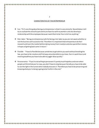 2
CHARACTERISTICS OF THE ENTREPRENEUR
 Fun- “If it’sone thingaboutbeinganentrepreneuristhatitisverystressful.NeverthelessIstill
try to outlookthe stressful partandtry to have funwithmyworkers and alsodevelopa
relationshipwiththe employeesbecause Iwantthemtobe free totell me anything.”
 Risk- taker- “Beinganentrepreneurcallsforbeingarisk-takerasyouare not aware whetheror
not the businesswill succeedorfail.Therefore itisimportantthatentrepreneursdotheir
researchand learnthe marketbefore taking moneyfrominvestorsandalsospendtheirmoney
inhopesof gettingback some inreturn.”
 Flexible - “Ihave to flexible because sometimestogetwhere youwantwithoutbreakingthe
law,youhave to be creative andfindwaysaroundproblemsyouhave.Eveninworkhoursand
meetingdeadlinesyouhave tobe able tojuggle ideasquickly.”
 Perseverance - “If you’re notwillingtopersevere it’sprettymuchhopeless andevenwhen
people willthinkthatyou’re crazy,youdon’thave to stopbecause literallyyouhave tobe able
to see the lightinthe tunnel whennobodyelseseesit.Thereforeyouhave tobe preservingand
knowingwhatyou’re doingisgoingtobe fruitful inthe end.”
 