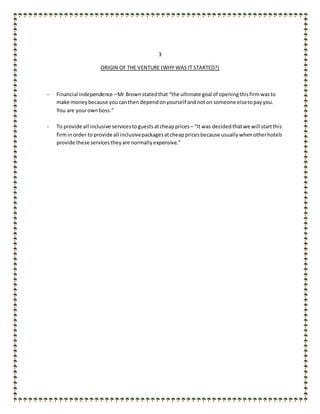 3
ORIGIN OF THE VENTURE (WHY WAS IT STARTED?)
- Financial independence –Mr Brownstatedthat “the ultimate goal of openingthisfirmwasto
make moneybecause youcanthendependonyourself andnoton someone elsetopayyou.
You are yourownboss.”
- To provide all inclusive servicestoguestsatcheapprices – “It was decided thatwe will startthis
firminorder to provide all inclusivepackagesatcheappricesbecause usuallywhenotherhotels
provide these servicestheyare normallyexpensive.”
 