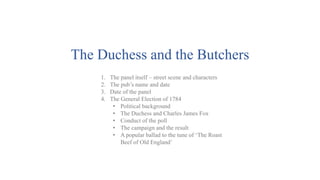 The Duchess and the Butchers
1. The panel itself – street scene and characters
2. The pub’s name and date
3. Date of the panel
4. The General Election of 1784
• Political background
• The Duchess and Charles James Fox
• Conduct of the poll
• The campaign and the result
• A popular ballad to the tune of ‘The Roast
Beef of Old England’
 