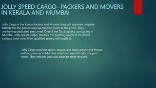 JOLLY SPEED CARGO- PACKERS AND MOVERS
IN KERALA AND MUMBAI
Jolly Cargo provides quick, secure, and more productive House
shifting services in Mumbai when you need to relocate your
home. They provide you with door-to-door services.
Jolly Cargo is the Kerala Packers and Movers; they will assume complete
liability for the possessions we need to move at fair prices. They
are having dedicated personnel. One of the Top Logistics companies in
Mumbai, Jolly Speed Cargo, satisfies the exacting needs of its clients.
contact them now, Their qualified teams will handle it.
 