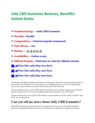Jolly CBD Gummies Reviews, Benefits!
United States
➢ Product Rating: — Jolly CBD Gummies
➢ Benefits - Health
➢ Composition: —Natural organic compound
➢ Side effects: —NA
➢ Rating: — ⭐⭐⭐⭐⭐
➢ Availability: —Online exam
➢ Official Website - Click here to visit the official website
✅📣Price (for sale) Buy now here
✅📣Price (for sale) Buy now here
✅📣Price (for sale) Buy now here
The majority of people are helpless in the face of persistent pain, discomfort, and stress because they are
unsure what to do. Painkillers, invasive operations, or antidepressants are some of the treatments that
doctors may recommend; however, these only provide relief in the short term.
The new product known as Jolly CBD Gummies will assist you in unwinding, keeping your composure,
and relieving discomfort. The newly developed product has caused quite a stir in the market.
Continue reading this review of Jolly CBD Gummies to learn whether or not the product is effective and
where you can purchase it.
Can you tell me more about Jolly CBD Gummies?
Jolly CBD Gummies are a tasty product that are supposed to alleviate stress, discomfort, headaches,
depression, and high blood pressure. This one-of-a-kind dietary supplement is loaded with naturally
 