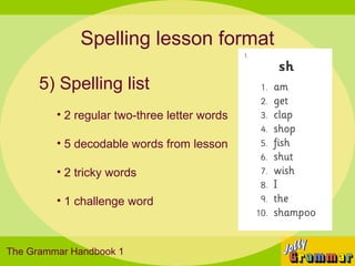 Spelling lesson format

      5) Spelling list
         • 2 regular two-three letter words

         • 5 decodable words from lesson

         • 2 tricky words

         • 1 challenge word



The Grammar Handbook 1
 