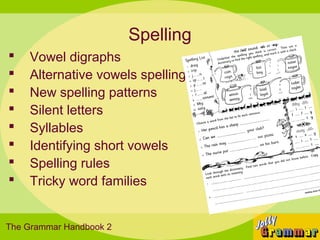 Spelling
   Vowel digraphs
   Alternative vowels spellings
   New spelling patterns
   Silent letters
   Syllables
   Identifying short vowels
   Spelling rules
   Tricky word families


The Grammar Handbook 2
 