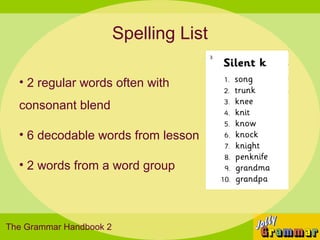 Spelling List

  • 2 regular words often with
  consonant blend

  • 6 decodable words from lesson

  • 2 words from a word group



The Grammar Handbook 2
 