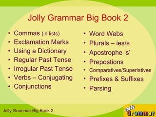 Jolly Grammar Big Book 2
  •   Commas (in lists)      •   Word Webs
  •   Exclamation Marks      •   Plurals – ies/s
  •   Using a Dictionary     •   Apostrophe ‘s’
  •   Regular Past Tense     •   Prepostions
  •   Irregular Past Tense   • Comparatives/Superlatives
  •   Verbs – Conjugating    • Prefixes & Suffixes
  •   Conjunctions           • Parsing


Jolly Grammar Big Book 2
 