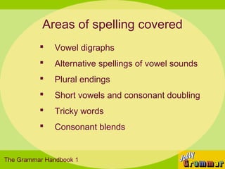 Areas of spelling covered
             Vowel digraphs
             Alternative spellings of vowel sounds
             Plural endings
             Short vowels and consonant doubling
             Tricky words
             Consonant blends


The Grammar Handbook 1
 
