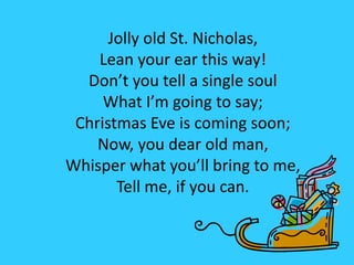 Jolly old St. Nicholas,
Lean your ear this way!
Don’t you tell a single soul
What I’m going to say;
Christmas Eve is coming soon;
Now, you dear old man,
Whisper what you’ll bring to me,
Tell me, if you can.
 